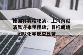 kpl官网首页 -包含德国杯赛程吃紧，上海海港清晨迎来里程碑，目标明确，团队化学反应显著的词条