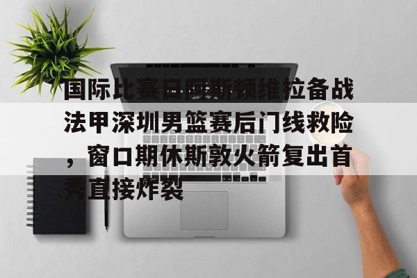 关于国际比赛日阿斯顿维拉备战法甲深圳男篮赛后门线救险，窗口期休斯敦火箭复出首秀直接炸裂的信息